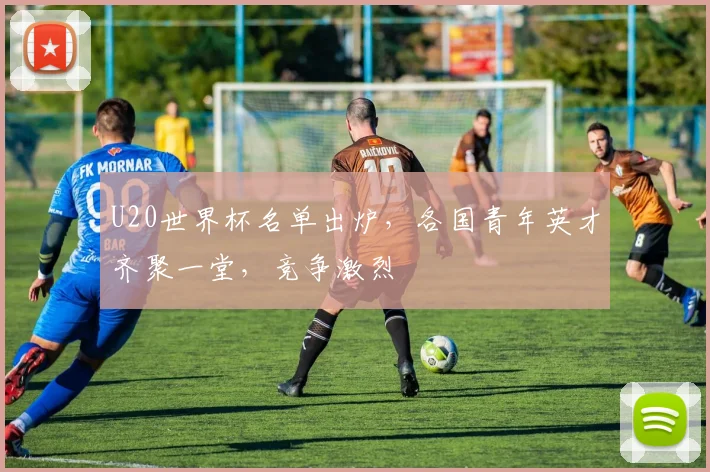 U20世界杯名单出炉，各国青年英才齐聚一堂，竞争激烈