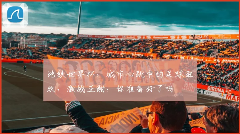 地铁世界杯，城市心跳中的足球狂欢，激战正酣，你准备好了吗