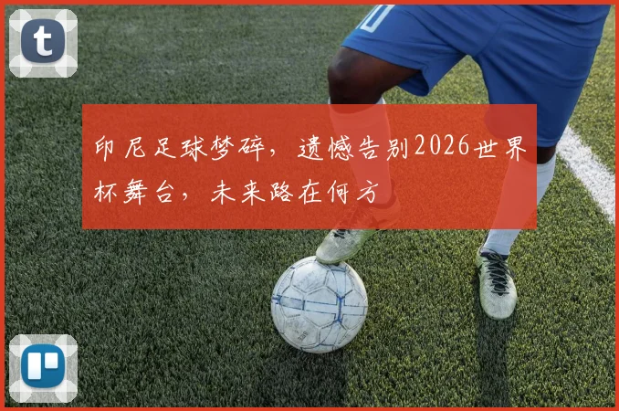 印尼足球梦碎，遗憾告别2026世界杯舞台，未来路在何方