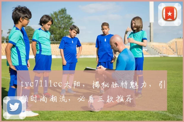 tyc7111cc太阳，揭秘独特魅力，引领时尚潮流，必看三款推荐