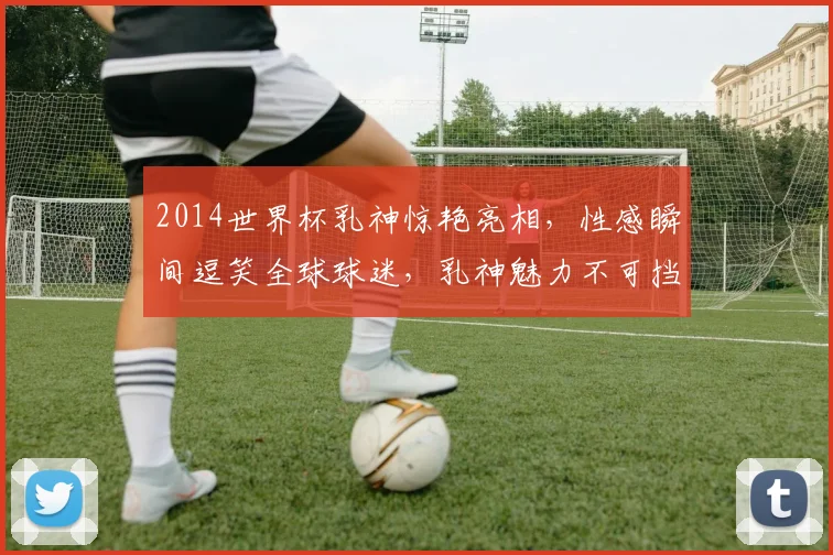 2014世界杯乳神惊艳亮相，性感瞬间逗笑全球球迷，乳神魅力不可挡