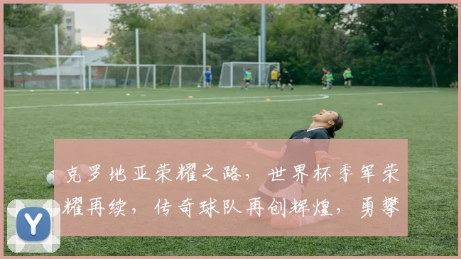 克罗地亚荣耀之路，世界杯季军荣耀再续，传奇球队再创辉煌，勇攀体育高峰