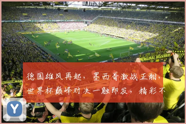 德国雄风再起，墨西哥激战正酣，世界杯巅峰对决一触即发，精彩不容错过